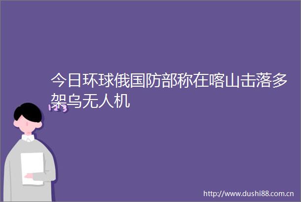 今日环球俄国防部称在喀山击落多架乌无人机