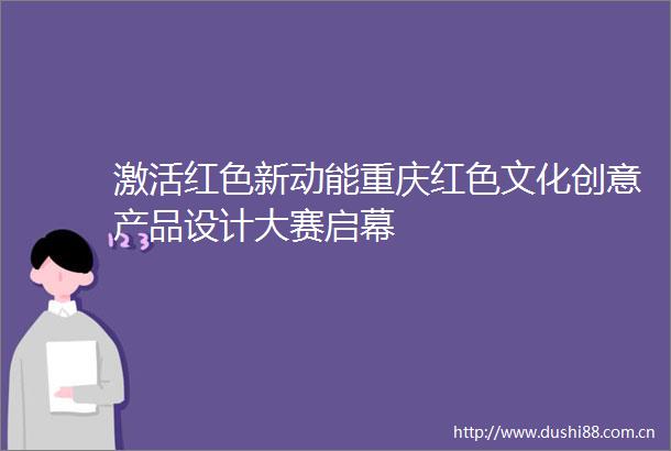 激活红色新动能重庆红色文化创意产品设计大赛启幕