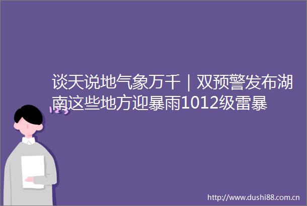 谈天说地气象万千｜双预警发布湖南这些地方迎暴雨1012级雷暴大风或冰雹天气
