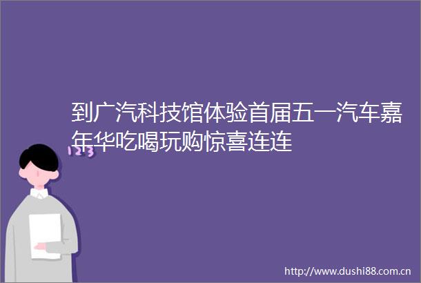 到广汽科技馆体验首届五一汽车嘉年华吃喝玩购惊喜连连