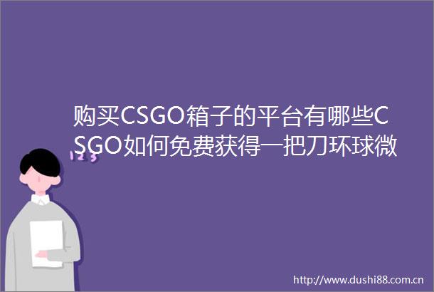 购买CSGO箱子的平台有哪些CSGO如何免费获得一把刀环球微头条