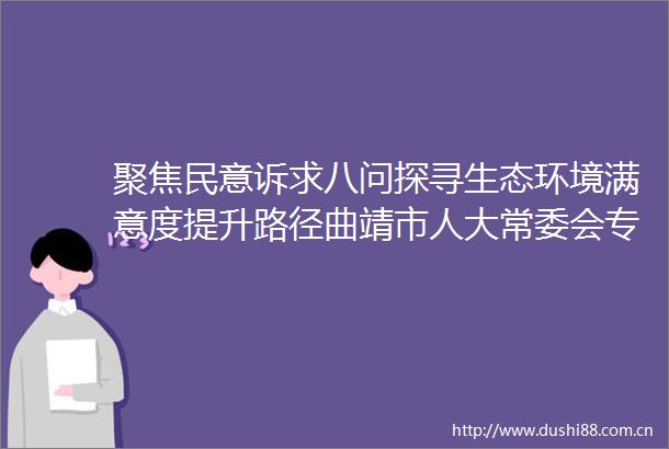 聚焦民意诉求八问探寻生态环境满意度提升路径曲靖市人大常委会专题询问全市公众生态环境满意度工作情况