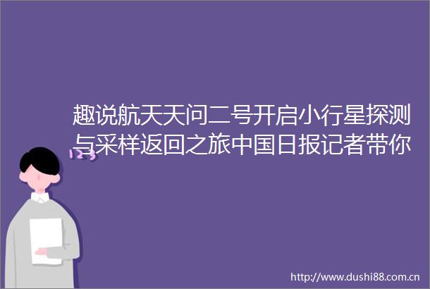 趣说航天天问二号开启小行星探测与采样返回之旅日报记者带你看现场