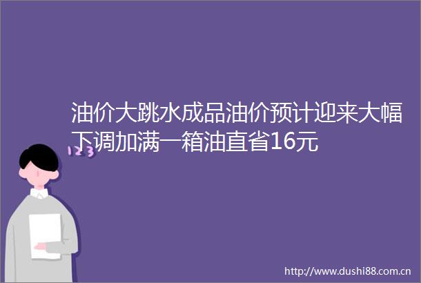 油价大跳水成品油价预计迎来大幅下调加满一箱油直省16元