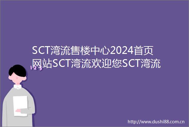 SCT湾流售楼中心2024首页网站SCT湾流欢迎您SCT湾流最新楼盘详情营销中心户型备案价展示中心400服务电话热线
