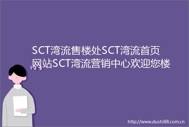 SCT湾流售楼处SCT湾流首页网站SCT湾流营销中心欢迎您楼盘详情最新价格户型图容积率售楼处20250702