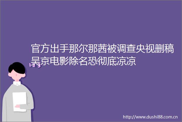 官方出手那尔那茜被调查央视删稿吴京电影除名恐彻底凉凉