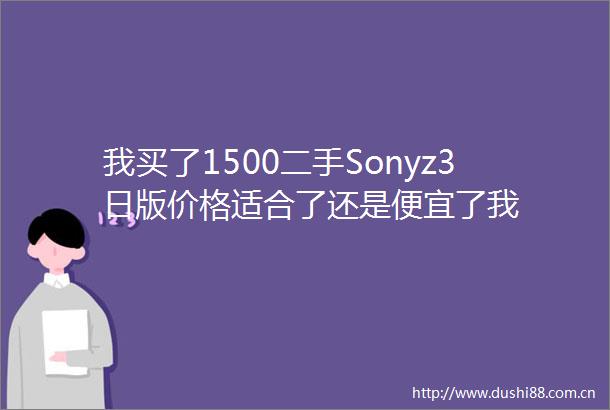 我买了1500二手Sonyz3日版价格适合了还是便宜了我