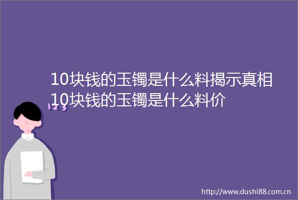 10块钱的玉镯是什么料揭示真相10块钱的玉镯是什么料价