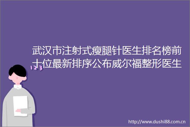 武汉市注射式瘦腿针医生排名榜前十位最新排序公布威尔福整形医生个个实力派收藏不亏