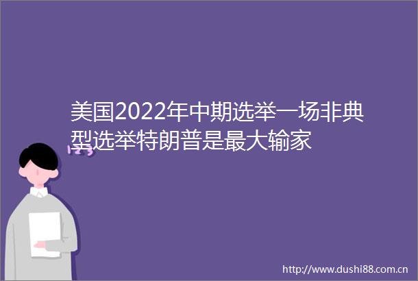美国2022年中期选举一场非典型选举特朗普是最大输家