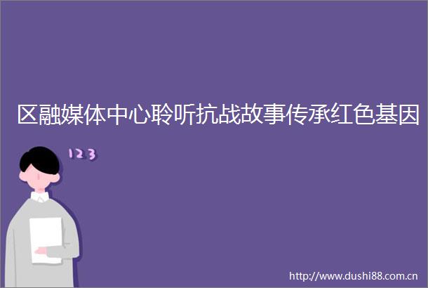 区融媒体中心聆听抗战故事传承红色基因