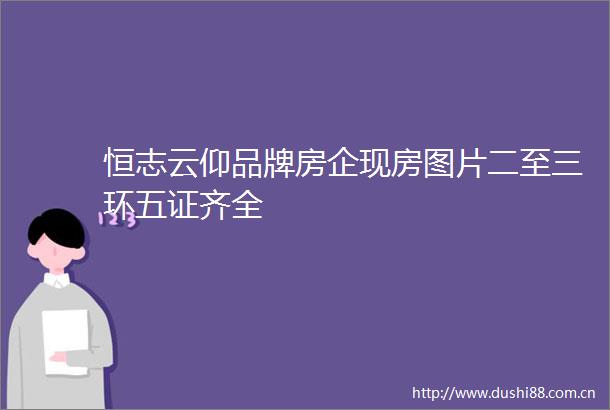 恒志云仰品牌房企现房图片二至三环五证齐全