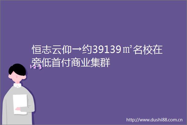 恒志云仰→约39139㎡名校在旁低首付商业集群