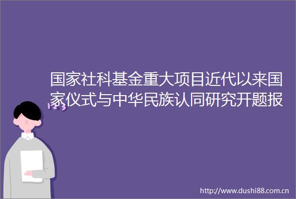 社科基金重大项目近代以来仪式与中华民族认同研究开题报告会成功举办