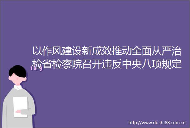 以作风建设新成效推动全面从严治检省检察院召开违反中央八项规定精神警示教育会