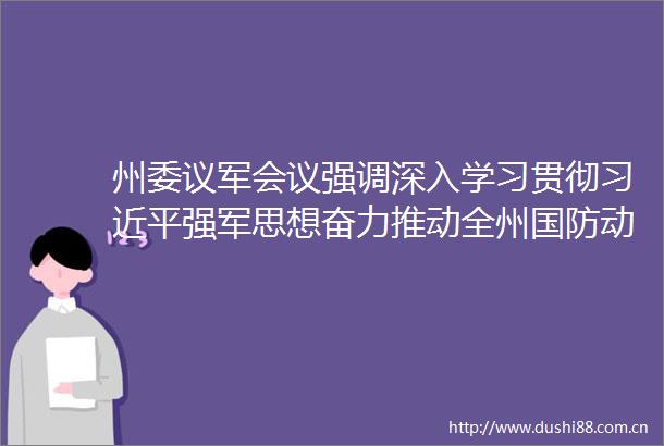 州委议军会议强调深入学习贯彻强军思想奋力推动全州国防动员和后备力量建设高质量发展
