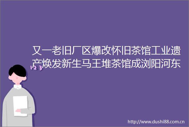 又一老旧厂区爆改怀旧茶馆工业遗产焕发新生马王堆茶馆成浏阳河东岸新打卡地