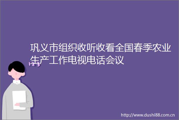 巩义市组织收听收看全国春季农业生产工作电视电话会议