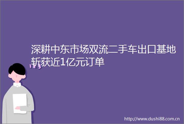 深耕中东市场双流二手车出口基地斩获近1亿元订单