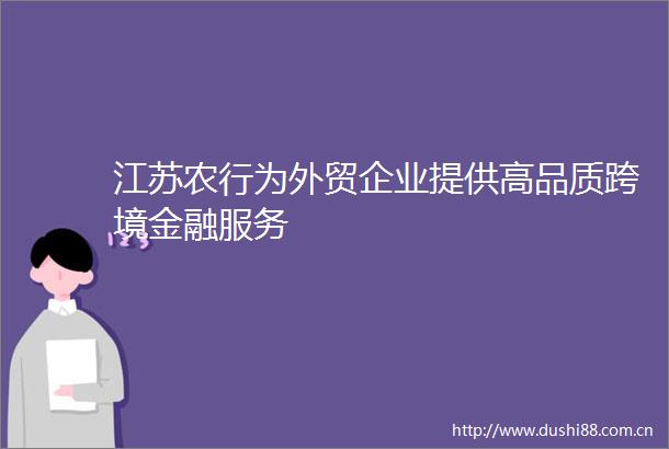 江苏农行为外贸企业提供高品质跨境金融服务