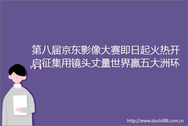 第八届京东影像大赛即日起火热开启征集用镜头丈量世界赢五大洲环球之旅