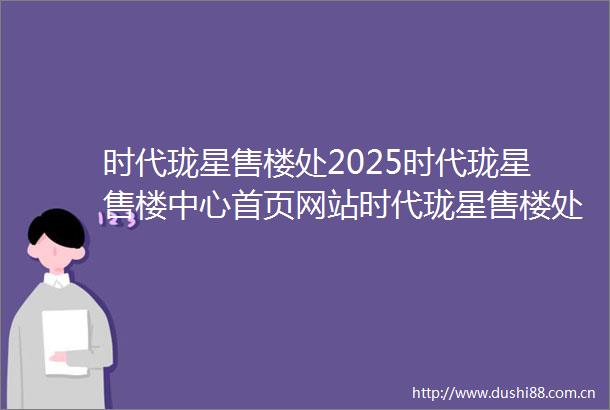 时代珑星售楼处2025时代珑星售楼中心首页网站时代珑星售楼处欢迎您时代珑星样板间价格户型容积率