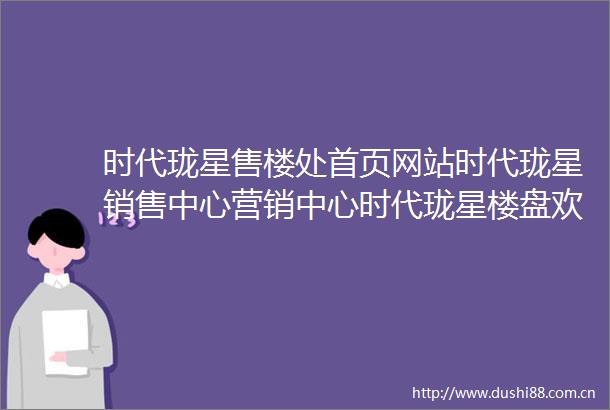 时代珑星售楼处首页网站时代珑星销售中心营销中心时代珑星楼盘欢迎您小区环境户型价格地址楼盘周边配套