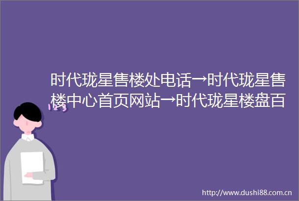 时代珑星售楼处电话→时代珑星售楼中心首页网站→时代珑星楼盘百科详情→24小时热线电话