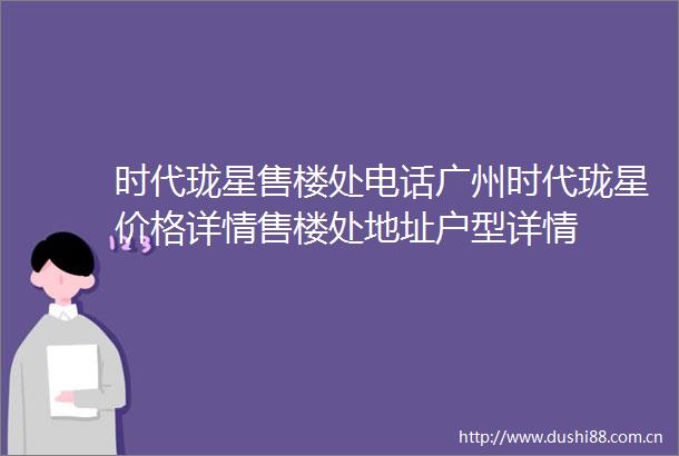 时代珑星售楼处电话广州时代珑星价格详情售楼处地址户型详情