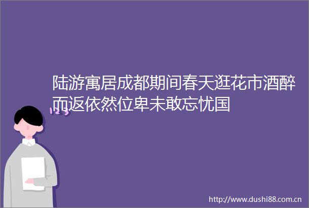 陆游寓居成都期间春天逛花市酒醉而返依然位卑未敢忘忧国