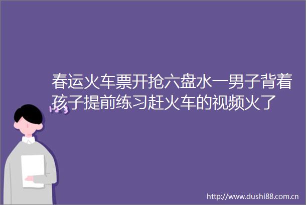 春运火车票开抢六盘水一男子背着孩子提前练习赶火车的视频火了
