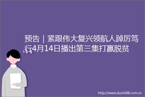 预告｜紧跟伟大复兴领航人踔厉笃行4月14日播出第三集打赢脱贫攻坚战