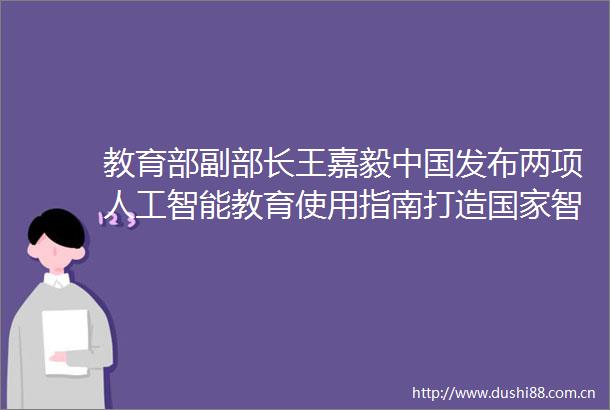 教育部副部长王嘉毅发布两项人工智能教育使用指南打造智慧教育平台