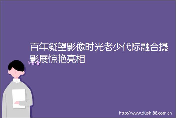 百年凝望影像时光老少代际融合摄影展惊艳亮相
