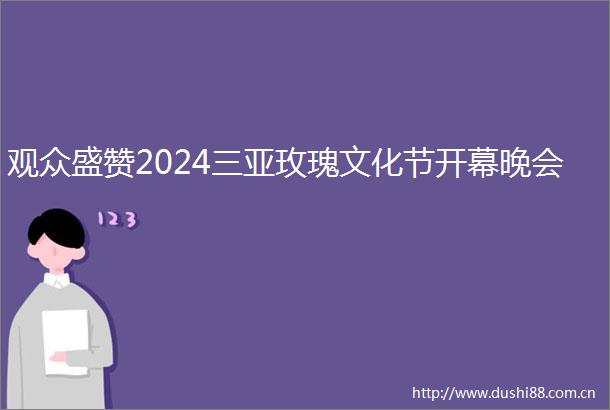 观众盛赞2024三亚玫瑰文化节开幕晚会