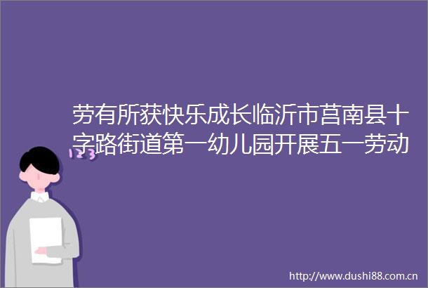 劳有所获快乐成长临沂市莒南县十字路街道第一幼儿园开展五一劳动节活动