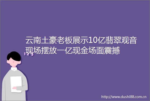 云南土豪老板展示10亿翡翠观音现场摆放一亿现金场面震撼
