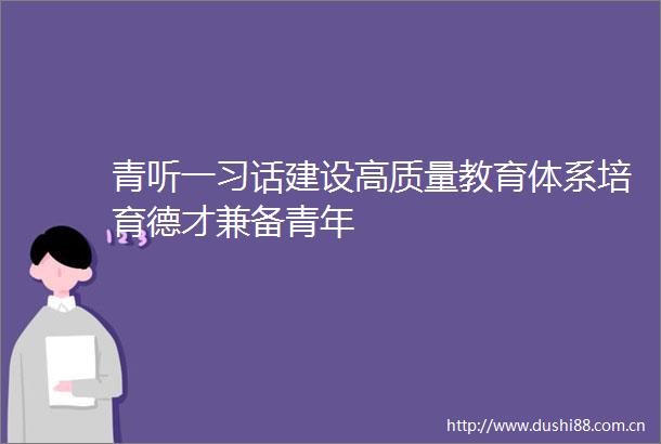 青听一习话建设高质量教育体系培育德才兼备青年
