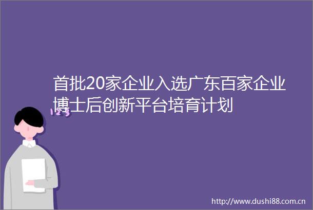 首批20家企业入选广东百家企业博士后创新平台培育计划