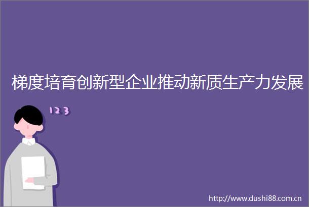 梯度培育创新型企业推动新质生产力发展