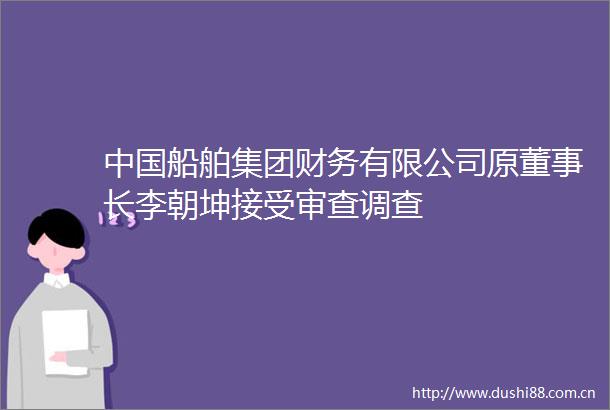 船舶集团财务有限公司原董事长李朝坤接受审查调查