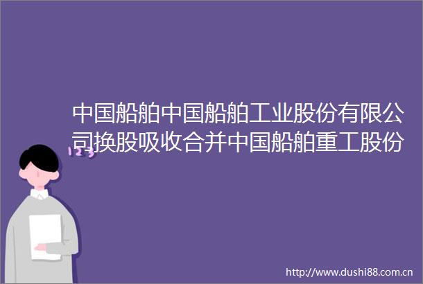 船舶船舶工业股份有限公司换股吸收合并船舶重工股份有限公司暨关联交易报告书草案摘要修订稿