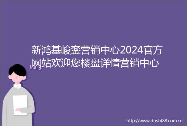 新鸿基峻銮营销中心2024官方网站欢迎您楼盘详情营销中心