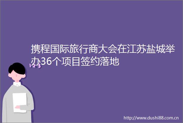 携程国际旅行商大会在江苏盐城举办36个项目签约落地