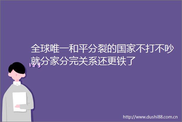 全球唯一和平分裂的不打不吵就分家分完关系还更铁了