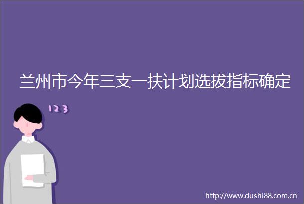 兰州市今年三支一扶计划选拔指标确定