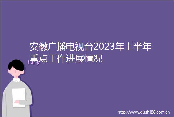 安徽广播电视台2023年上半年重点工作进展情况