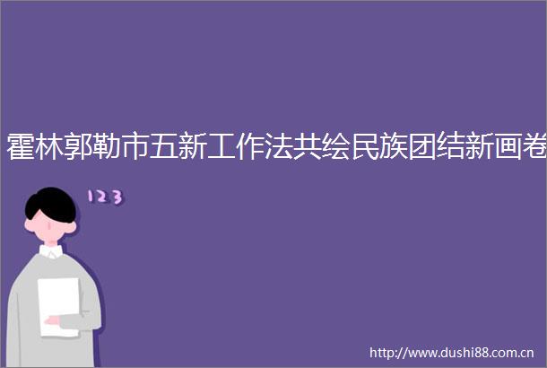 霍林郭勒市五新工作法共绘民族团结新画卷