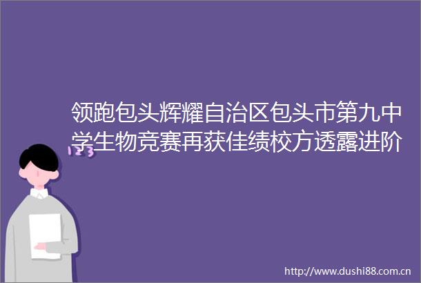 领跑包头辉耀自治区包头市第九中学生物竞赛再获佳绩校方透露进阶秘籍